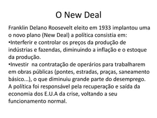 O New Deal
Franklin Delano Roosevelt eleito em 1933 implantou uma
o novo plano (New Deal) a política consistia em:
•Interferir e controlar os preços da produção de
indústrias e fazendas, diminuindo a inflação e o estoque
da produção.
•Investir na contratação de operários para trabalharem
em obras públicas (pontes, estradas, praças, saneamento
básico...), o que diminuiu grande parte do desemprego.
A política foi responsável pela recuperação e saída da
economia dos E.U.A da crise, voltando a seu
funcionamento normal.
 