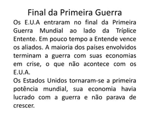 Final da Primeira Guerra
Os E.U.A entraram no final da Primeira
Guerra Mundial ao lado da Tríplice
Entente. Em pouco tempo a Entende vence
os aliados. A maioria dos países envolvidos
terminam a guerra com suas economias
em crise, o que não acontece com os
E.U.A.
Os Estados Unidos tornaram-se a primeira
potência mundial, sua economia havia
lucrado com a guerra e não parava de
crescer.
 