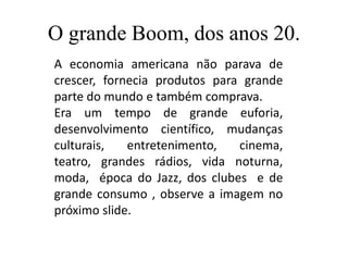 O grande Boom, dos anos 20.
A economia americana não parava de
crescer, fornecia produtos para grande
parte do mundo e também comprava.
Era um tempo de grande euforia,
desenvolvimento científico, mudanças
culturais,   entretenimento,   cinema,
teatro, grandes rádios, vida noturna,
moda, época do Jazz, dos clubes e de
grande consumo , observe a imagem no
próximo slide.
 