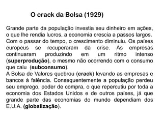 O crack da Bolsa (1929)

Grande parte da população investia seu dinheiro em ações,
o que lhe rendia lucros, a economia crescia a passos largos.
Com o passar do tempo, o crescimento diminuiu. Os países
europeus se recuperaram da crise. As empresas
continuaram     produzindo     em     um     ritmo   intenso
(superprodução), o mesmo não ocorrendo com o consumo
que caiu (subconsumo).
A Bolsa de Valores quebrou (crack) levando as empresas e
bancos à falência. Consequentemente a população perdeu
seu emprego, poder de compra, o que repercutiu por toda a
economia dos Estados Unidos e de outros países, já que
grande parte das economias do mundo dependiam dos
E.U.A. (globalização).
 
