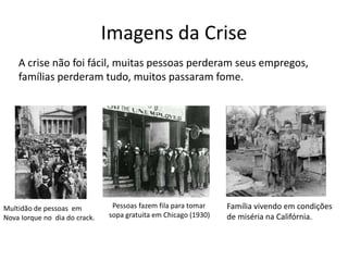 Imagens da Crise
    A crise não foi fácil, muitas pessoas perderam seus empregos,
    famílias perderam tudo, muitos passaram fome.




Multidão de pessoas em          Pessoas fazem fila para tomar    Família vivendo em condições
Nova Iorque no dia do crack.   sopa gratuita em Chicago (1930)   de miséria na Califórnia.
 