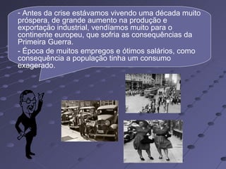 - Antes da crise estávamos vivendo uma década muito
próspera, de grande aumento na produção e
exportação industrial, vendíamos muito para o
continente europeu, que sofria as consequências da
Primeira Guerra.
- Época de muitos empregos e ótimos salários, como
consequência a população tinha um consumo
exagerado.
 