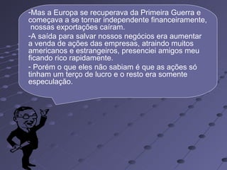 -Mas a Europa se recuperava da Primeira Guerra e
começava a se tornar independente financeiramente,
 nossas exportações caíram.
-A saída para salvar nossos negócios era aumentar
a venda de ações das empresas, atraindo muitos
americanos e estrangeiros, presenciei amigos meu
ficando rico rapidamente.
- Porém o que eles não sabiam é que as ações só
tinham um terço de lucro e o resto era somente
especulação.
 