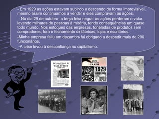 - Em 1929 as ações estavam subindo e descendo de forma imprevisível,
mesmo assim continuamos a vender e eles compravam as ações.
 - No dia 29 de outubro- a terça feira negra- as ações perderam o valor
levando milhares de pessoas à miséria, tendo consequências em quase
todo mundo. Nos estoques das empresas, toneladas de produtos sem
compradores, fora o fechamento de fábricas, lojas e escritórios.
-Minha empresa faliu em dezembro fui obrigado a despedir mais de 200
funcionários.
 -A crise levou à desconfiança no capitalismo.
 