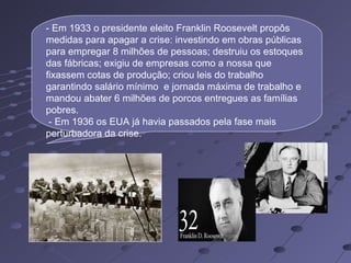 - Em 1933 o presidente eleito Franklin Roosevelt propôs
medidas para apagar a crise: investindo em obras públicas
para empregar 8 milhões de pessoas; destruiu os estoques
das fábricas; exigiu de empresas como a nossa que
fixassem cotas de produção; criou leis do trabalho
garantindo salário mínimo e jornada máxima de trabalho e
mandou abater 6 milhões de porcos entregues as famílias
pobres.
 - Em 1936 os EUA já havia passados pela fase mais
perturbadora da crise.
 