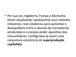 • Por sua vez, Inglaterra, França e Alemanha
foram atualizando rapidamente seus métodos
industriais. Isso colaborou para aumentar o
desequilíbrio entre o excesso de mercadorias
produzidas e o escasso poder aquisitivo dos
consumidores. Configurava-se assim uma
conjuntura econômica de superprodução
capitalista.
 