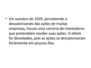 • Em outubro de 1929, percebendo a
desvalorizando das ações de muitas
empresas, houve uma correria de investidores
que pretendiam vender suas ações. O efeito
foi devastador, pois as ações se desvalorizaram
fortemente em poucos dias.
 