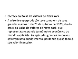 • O crack da Bolsa de Valores de Nova York
• A crise de superprodução teve como um de seus
grandes marcos o dia 29 de outubro de 1929, dia do
crack da Bolsa de Valores de Nova York, que
representava o grande termômetro econômico do
mundo capitalista. As ações das grandes empresas
sofreram uma queda imensa, perdendo quase todo o
seu valor financeiro.
 