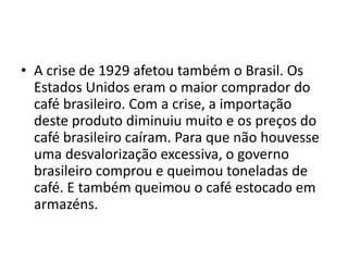 • A crise de 1929 afetou também o Brasil. Os
Estados Unidos eram o maior comprador do
café brasileiro. Com a crise, a importação
deste produto diminuiu muito e os preços do
café brasileiro caíram. Para que não houvesse
uma desvalorização excessiva, o governo
brasileiro comprou e queimou toneladas de
café. E também queimou o café estocado em
armazéns.
 