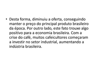 • Desta forma, diminuiu a oferta, conseguindo
manter o preço do principal produto brasileiro
da época. Por outro lado, este fato trouxe algo
positivo para a economia brasileira. Com a
crise do café, muitos cafeicultores começaram
a investir no setor industrial, aumentando a
indústria brasileira.
 