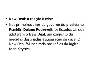 • New Deal: a reação à crise
• Nos primeiros anos do governo do presidente
Franklin Delano Roosevelt, os Estados Unidos
adotaram o New Deal, um conjunto de
medidas destinadas à superação da crise. O
New Deal foi inspirado nas idéias do inglês
John Keynes.
 