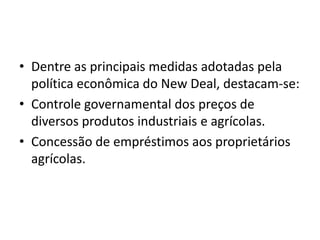 • Dentre as principais medidas adotadas pela
política econômica do New Deal, destacam-se:
• Controle governamental dos preços de
diversos produtos industriais e agrícolas.
• Concessão de empréstimos aos proprietários
agrícolas.
 