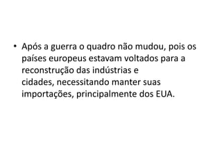 • Após a guerra o quadro não mudou, pois os
países europeus estavam voltados para a
reconstrução das indústrias e
cidades, necessitando manter suas
importações, principalmente dos EUA.
 