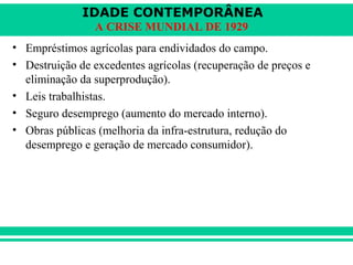 IDADE CONTEMPORÂNEA 
A CRISE MUNDIAL DE 1929 
• Empréstimos agrícolas para endividados do campo. 
• Destruição de excedentes agrícolas (recuperação de preços e 
eliminação da superprodução). 
• Leis trabalhistas. 
• Seguro desemprego (aumento do mercado interno). 
• Obras públicas (melhoria da infra-estrutura, redução do 
desemprego e geração de mercado consumidor). 
 