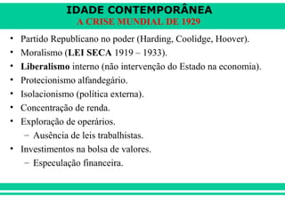 IDADE CONTEMPORÂNEA 
A CRISE MUNDIAL DE 1929 
• Partido Republicano no poder (Harding, Coolidge, Hoover). 
• Moralismo (LEI SECA 1919 – 1933). 
• Liberalismo interno (não intervenção do Estado na economia). 
• Protecionismo alfandegário. 
• Isolacionismo (política externa). 
• Concentração de renda. 
• Exploração de operários. 
– Ausência de leis trabalhistas. 
• Investimentos na bolsa de valores. 
– Especulação financeira. 
 