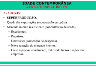 IDADE CONTEMPORÂNEA 
A CRISE MUNDIAL DE 1929 
2 - CAUSAS: 
• SUPERPRODUÇÃO. 
• Queda das exportações (recuperação européia). 
• Mercado interno insuficiente (concentração de renda). 
– Excedentes. 
– Prejuízos. 
– Demissões (contenção de despesas). 
– Nova retração do mercado interno. 
– Ciclo repete-se anualmente, reduzindo lucros e ações das 
empresas. 
 