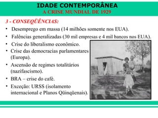 IDADE CONTEMPORÂNEA 
A CRISE MUNDIAL DE 1929 
3 - CONSEQÜÊNCIAS: 
• Desemprego em massa (14 milhões somente nos EUA). 
• Falências generalizadas (30 mil empresas e 4 mil bancos nos EUA). 
• Crise do liberalismo econômico. 
• Crise das democracias parlamentares 
(Europa). 
• Ascensão de regimes totalitários 
(nazifascismo). 
• BRA – crise do café. 
• Exceção: URSS (isolamento 
internacional e Planos Qüinqüenais). 
 