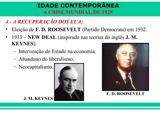 IDADE CONTEMPORÂNEA 
A CRISE MUNDIAL DE 1929 
4 - A RECUPERAÇÃO DOS EUA: 
• Eleição de F. D. ROOSEVELT (Partido Democrata) em 1932. 
• 1933 – NEW DEAL (inspirado nas teorias do inglês J. M. 
KEYNES). 
– Intervenção do Estado na economia. 
– Abandono do liberalismo. 
– Neocapitalismo. 
F. D. ROOSEVELT 
J. M. KEYNES 
 