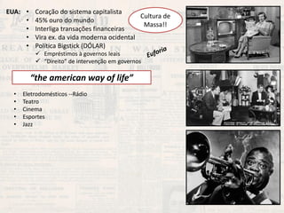 EUA: 
•Coração do sistema capitalista 
•45% ouro do mundo 
•Interliga transações financeiras 
•Vira ex. da vida moderna ocidental 
•Política Bigstick (DÓLAR) 
Cultura de Massa!! 
“the american way of life” 
•Eletrodomésticos --Rádio 
•Teatro 
•Cinema 
•Esportes 
•Jazz 
Empréstimos à governos leais 
“Direito” de intervenção em governos  