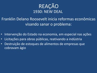 REAÇÃO
1930: NEW DEAL
Franklin Delano Roosevelt inicia reformas econômicas
visando sanar o problema:
• Intervenção do Estado na economia, em especial nas ações
• Licitações para obras públicas, reativando a indústria
• Destruição de estoques de alimentos de empresas que
cobravam ágio
 