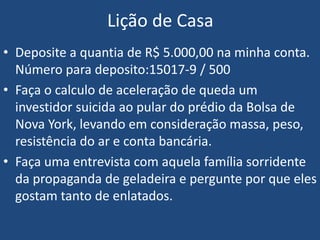 Lição de Casa
• Deposite a quantia de R$ 5.000,00 na minha conta.
Número para deposito:15017-9 / 500
• Faça o calculo de aceleração de queda um
investidor suicida ao pular do prédio da Bolsa de
Nova York, levando em consideração massa, peso,
resistência do ar e conta bancária.
• Faça uma entrevista com aquela família sorridente
da propaganda de geladeira e pergunte por que eles
gostam tanto de enlatados.
 
