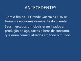 ANTECEDENTES
Com o fim da 1ª Grande Guerra os EUA se
tornam a economia dominante do planeta.
Seus mercados principais eram ligados a
produção de aço, carros e bens de consumo,
que eram comercializados em todo o mundo.
 