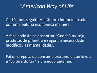 “American Way of Life”
Os 10 anos seguintes a Guerra foram marcados
por uma euforia econômica efêmera.
A facilidade de se encontrar “Goods”, ou seja,
produtos de primeira e segunda necessidade
modificou as mentalidades.
Foi uma época de consumo extremo e que levou
a “cultura do ter” a um novo patamar.
 