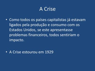 A Crise
• Como todos os países capitalistas já estavam
ligados pela produção e consumo com os
Estados Unidos, se este apresentasse
problemas financeiros, todos sentiriam o
impacto.
• A Crise estourou em 1929
 