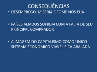 CONSEQUÊNCIAS
• DESEMPREGO, MISÉRIA E FOME NOS EUA
• PAÍSES ALIADOS SOFREM COM A FALTA DE SEU
PRINCIPAL COMPRADOR
• A IMAGEM DO CAPITALISMO COMO ÚNICO
SISTEMA ECONOMICO VIÁVEL FICA ABALADA
 