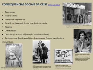 CONSEQUÊNCIAS SOCIAIS DA CRISE (vídeo aula digital)
• Desemprego
• Miséria e fome
• Falência de empresários
• Decadência das condições de vida da classe média
• Racismo
• Criminalidade
• Clima de agitação social (exemplo: marchas da fome)
• Surgimento de doutrinas políticas defensoras de Estados autoritários e
interventivos.
Fonte:http://yankeeslim.typepad.com/.a/6a013489320a04
970c017742e79338970d-800wi
Dorothea Lange's Migrant Mother
Fonte:
https://upload.wikimedia.org/wiki
pedia/commons/thumb/5/54/Lang
e-MigrantMother02.jpg/800px-
Lange-MigrantMother02.jpg
Bonnie and Clyde
Fonte:
http://www.formyhour.com/img/misc/the_
most_famous_criminal_duos/famous_crimi
nal_duos_2.jpg
Fonte: http://www.greekamericanradicals.com/wp-
content/gallery/documents_1/fight-or-starve.jpg
Fonte: https://s-media-cache-
ak0.pinimg.com/736x/02/98/9f/0298
9f39a8aefc33e3daeb5662c3c380.jpg
 