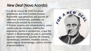 New Deal (Novo Acordo)
• Em 04 de março de 1933 foi eleito
presidente dos EUA Franklin Delano
Roosevelt, que anunciou um pacote de
reformas econômicas, pautadas na
intervenção estatal na economia.
O Estado investiu em infraestrutura, como
construção de estradas, habitações
populares, portos e aeroportos, o que fez
reduzir o desemprego no país e, portanto,
aquecer novamente o poder de compra.
Estabeleceu, também, medidas sociais,
como seguro desemprego, salário mínimo
e aposentadoria.
 