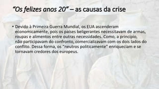 “Os felizes anos 20” – as causas da crise
• Devido à Primeira Guerra Mundial, os EUA ascenderam
economicamente, pois os países beligerantes necessitavam de armas,
roupas e alimentos entre outras necessidades. Como, a princípio,
não participavam do confronto, comercializavam com os dois lados do
conflito. Dessa forma, os “neutros politicamente” enriqueciam e se
tornavam credores dos europeus.
 