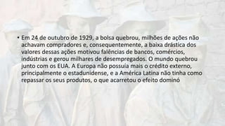 • Em 24 de outubro de 1929, a bolsa quebrou, milhões de ações não
achavam compradores e, consequentemente, a baixa drástica dos
valores dessas ações motivou falências de bancos, comércios,
indústrias e gerou milhares de desempregados. O mundo quebrou
junto com os EUA. A Europa não possuía mais o crédito externo,
principalmente o estadunidense, e a América Latina não tinha como
repassar os seus produtos, o que acarretou o efeito dominó
 