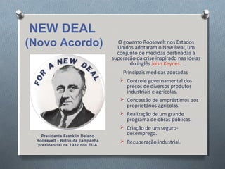 O governo Roosevelt nos Estados
Unidos adotaram o New Deal, um
conjunto de medidas destinadas à
superação da crise inspirado nas ideias
do inglês John Keynes.
Principais medidas adotadas
 Controle governamental dos
preços de diversos produtos
industriais e agrícolas.
 Concessão de empréstimos aos
proprietários agrícolas.
 Realização de um grande
programa de obras públicas.
 Criação de um seguro-
desemprego.
 Recuperação industrial.
NEW DEAL
(Novo Acordo)
Presidente Franklin Delano
Roosevelt - Boton da campanha
presidencial de 1932 nos EUA
 