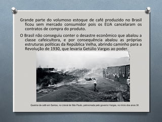 Grande parte do volumoso estoque de café produzido no Brasil
ficou sem mercado consumidor pois os EUA cancelaram os
contratos de compra do produto.
O Brasil não conseguiu conter o desastre econômico que abalou a
classe cafeicultora, e por consequência abalou as próprias
estruturas políticas da República Velha, abrindo caminho para a
Revolução de 1930, que levaria Getúlio Vargas ao poder.
Queima de café em Santos, no Litoral de São Paulo, patrocinada pelo governo Vargas, no início dos anos 30
 