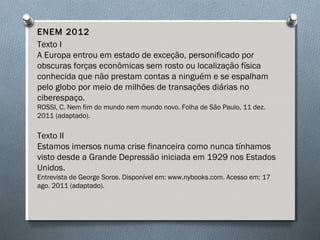 ENEM 2012
Texto I
A Europa entrou em estado de exceção, personificado por
obscuras forças econômicas sem rosto ou localização física
conhecida que não prestam contas a ninguém e se espalham
pelo globo por meio de milhões de transações diárias no
ciberespaço.
ROSSI, C. Nem fim do mundo nem mundo novo. Folha de São Paulo, 11 dez.
2011 (adaptado).
Texto II
Estamos imersos numa crise financeira como nunca tínhamos
visto desde a Grande Depressão iniciada em 1929 nos Estados
Unidos.
Entrevista de George Soros. Disponível em: www.nybooks.com. Acesso em: 17
ago. 2011 (adaptado).
 
