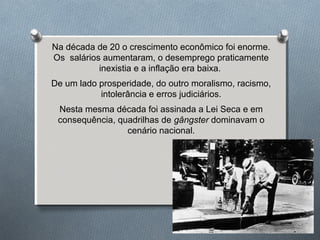 Na década de 20 o crescimento econômico foi enorme.
Os salários aumentaram, o desemprego praticamente
inexistia e a inflação era baixa.
De um lado prosperidade, do outro moralismo, racismo,
intolerância e erros judiciários.
Nesta mesma década foi assinada a Lei Seca e em
consequência, quadrilhas de gângster dominavam o
cenário nacional.
 