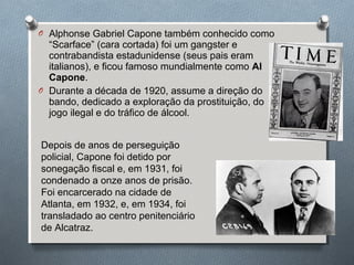 O Alphonse Gabriel Capone também conhecido como
“Scarface” (cara cortada) foi um gangster e
contrabandista estadunidense (seus pais eram
italianos), e ficou famoso mundialmente como Al
Capone.
O Durante a década de 1920, assume a direção do
bando, dedicado a exploração da prostituição, do
jogo ilegal e do tráfico de álcool.
Depois de anos de perseguição
policial, Capone foi detido por
sonegação fiscal e, em 1931, foi
condenado a onze anos de prisão.
Foi encarcerado na cidade de
Atlanta, em 1932, e, em 1934, foi
transladado ao centro penitenciário
de Alcatraz.
 