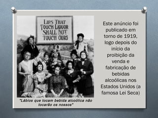 Este anúncio foi
publicado em
torno de 1919,
logo depois do
início da
proibição da
venda e
fabricação de
bebidas
alcoólicas nos
Estados Unidos (a
famosa Lei Seca)
"Lábios que tocam bebida alcoólica não
tocarão os nossos"
 