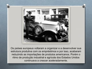 Os países europeus voltaram a organizar e a desenvolver sua
estrutura produtiva com os empréstimos e por isso, acabaram
reduzindo as importações de produtos americanos. Porém o
ritmo de produção industrial e agrícola dos Estados Unidos
continuava a crescer aceleradamente.
 