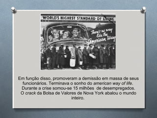 Em função disso, promoveram a demissão em massa de seus
funcionários. Terminava o sonho do american way of life.
Durante a crise somou-se 15 milhões de desempregados.
O crack da Bolsa de Valores de Nova York abalou o mundo
inteiro.
 