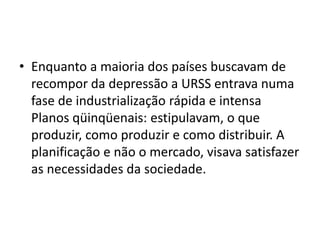 • Enquanto a maioria dos países buscavam de
recompor da depressão a URSS entrava numa
fase de industrialização rápida e intensa
Planos qüinqüenais: estipulavam, o que
produzir, como produzir e como distribuir. A
planificação e não o mercado, visava satisfazer
as necessidades da sociedade.
 