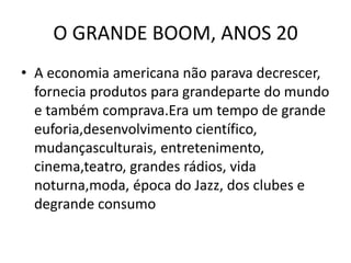 O GRANDE BOOM, ANOS 20
• A economia americana não parava decrescer,
fornecia produtos para grandeparte do mundo
e também comprava.Era um tempo de grande
euforia,desenvolvimento científico,
mudançasculturais, entretenimento,
cinema,teatro, grandes rádios, vida
noturna,moda, época do Jazz, dos clubes e
degrande consumo
 