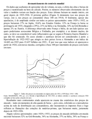 desmantelamento do comércio mundial
Os dados que acabamos de apresentar são de volume, ou seja, o efeito das altas e baixas de
preços é neutralizado na hora do cálculo. Porém, os números observados diretamente são de
valor e também variam em função dos preços. Estes últimos baixam no mundo inteiro, em
geral depois de 1925-1926. O próximo gráfico (Figura 3) demonstra isso nos preços do
varejo, isto é, nos preços ao consumidor (base 100 em 1914). O fenômeno, apesar das
aparências, é de amplitude similar em todos os países apresentados: entre 1929 e 1932, os
preços baixaram 17% no Japão, 18,6% nos Estados Unidos, 12% na França (a baixa se
prolongaria até 1935, chegando a 29%), 21% na Itália e na Alemanha, 14% na Grã-Bretanha e
apenas 2% na Áustria. A diferença observada entre França e Itália, de um lado (países aos
quais poderíamos acrescentar Bélgica e Finlândia, por exemplo), e as demais nações, do
outro, se deve ao considerável surto inflacionário que se seguiu à Primeira Guerra Mundial e
que não foi estancado. Os casos alemão e austríaco devem ser considerados à parte: a
hiperinflação de 1922-1923 que atingiu os dois países levou a Alemanha a um índice de
14.602 em 1922 para 15.437 bilhões em 1923... É por isso que seus índices só aparecem a
partir de 1924, com novas moedas, corrigidos à base 100 por intermédio de preços com lastro
em ouro.
Figura 3 – Índice dos preços ao consumidor em alguns países de 1921 a 1939 (base: 1914 = 100)
Fonte: MADDISON, 1981, op. cit.). Devido à hiperinflação de 1921-1923, os índices alemães e austríacos começam 1924
corrigidos na base pelas cotações do ouro.
Resultados mais contrastantes ainda aparecem no exame das estatísticas dos preços do
atacado – tanto em momentos de alta quanto de baixa –, pois estes, referindo-se a mercadorias
acima da rede de distribuição aos consumidores, não incorporam os impostos fixos e logo
refletem as flutuações das cotações de matérias-primas, que baixaram muito, justamente
depois de 1925-1926.
Alguns valores aproximados: entre 1929 e 1933, os preços de atacado definidos em moeda
nacional baixaram 32% na Grã-Bretanha, 34% na Alemanha, 37% na Itália, 38% na França e
 