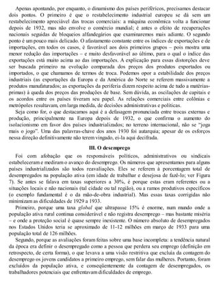 Apenas apontando, por enquanto, o dinamismo dos países periféricos, precisamos destacar
dois pontos. O primeiro é que o restabelecimento industrial europeu se dá sem um
restabelecimento apreciável das trocas comerciais: a máquina econômica volta a funcionar
depois de 1932, mas não envolve o comércio mundial; é antes o efeito de recuperações
nacionais seguidas de bloqueios alfandegários que examinaremos mais adiante. O segundo
ponto é um pouco mais delicado. O afastamento constante entre os índices de exportações e de
importações, em todos os casos, é favorável aos dois primeiros grupos – pois mostra uma
menor redução das importações – e muito desfavorável ao último, para o qual o índice das
exportações está muito acima ao das importações. A explicação para essas distorções deve
ser buscada primeiro na evolução comparada dos preços dos produtos exportados ou
importados, o que chamamos de termos de troca. Podemos opor a estabilidade dos preços
industriais (as exportações da Europa e da América do Norte se referem massivamente a
produtos manufaturados; as exportações da periferia dizem respeito acima de tudo a matérias-
primas) à queda dos preços das produções de base. Sem dúvida, as oscilações de capitais e
os acordos entre os países tiveram seu papel. As relações comerciais entre colônias e
metrópoles resultavam, em larga medida, de decisões administrativas e políticas.
Seja como for, o que destacamos aqui é a defasagem pronunciada entre trocas externas e
produção, principalmente na Europa depois de 1932, o que confirma o aumento do
isolacionismo em favor dos países industrializados; no terreno internacional, não se “joga
mais o jogo”. Uma das palavras-chave dos anos 1930 foi autarquia; apesar de os esforços
nessa direção definitivamente não terem vingado, ei-la aqui decifrada.
III. O desemprego
Foi com afobação que os responsáveis políticos, administrativos ou sindicais
estabeleceram e mediram o avanço do desemprego. Os números que apresentamos para alguns
países industrializados são todos reavaliações. Eles se referem à porcentagem total de
desempregados na população ativa (em idade de trabalhar e desejosa de fazê-lo; ver Figura
7). Se antes se falava em taxas superiores a 30%, é porque estas eram referentes ou a
situações locais e não nacionais (tal cidade ou tal região), ou a ramos produtivos específicos
(o exemplo fundamental é o da mão-de-obra industrial). Mas essas taxas corrigidas não
minimizam as dificuldades de 1929 a 1933.
Primeiro, porque uma taxa global que ultrapasse 15% é enorme, num mundo onde a
população ativa rural continua considerável e não registra desemprego – mas bastante miséria
– e onde a proteção social é quase sempre inexistente. O número absoluto de desempregados
nos Estados Unidos teria se aproximado de 11-12 milhões em março de 1933 para uma
população total de 126 milhões.
Segundo, porque as avaliações foram feitas sobre uma base incompleta: a tendência natural
da época era definir o desempregado como a pessoa que perdera seu emprego (definição em
retrospecto, de certa forma), o que levava a uma visão restritiva que excluía da contagem do
desemprego os jovens candidatos a primeiro emprego, sem falar das mulheres. Portanto, foram
excluídos da população ativa, e conseqüentemente da contagem de desempregados, os
trabalhadores potenciais que enfrentavam dificuldades de emprego.
 