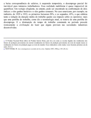 a baixa correspondência de salários, à suspensão temporária, o desemprego parcial foi
inevitável para inúmeros trabalhadores. Essa realidade multiforme é quase impossível de
quantificar. Um vestígio eloqüente, no entanto, pode ser encontrado na confrontação de dois
índices: o dos ganhos horários e o dos ganhos semanais. No caso americano, por exemplo, na
indústria, de 1929 a 1933, os primeiros baixaram 20%, e os segundos, 45%, o que enfatiza
tanto a redução da duração média do trabalho quanto seu impacto sobre os operários: mais
que uma partilha do trabalho, como diz a terminologia atual, se tratava de uma partilha do
desemprego. E a diminuição do tempo de trabalho constatada no período precede
ironicamente a civilização do lazer que alguns previam nas sociedades industriais
desenvolvidas.
1. O Produto Nacional Bruto difere do Produto Interno Bruto, pois leva em conta as receitas líquidas dos rendimentos dos
fatores de produção provenientes do exterior (rendimentos de fatores de produção provenientes do resto do mundo menos os
rendimentos de fatores de produção pagos ao resto do mundo). Esses indicadores estão muitas vezes bastante próximos um do
outro. (N.A.)
2. WOYTINSKI, W. Les conséquences sociales de la crise. Genève: OIT, 1936, p. 155. (N.A.)
 