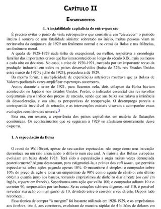 CAPÍTULO II
ENCADEAMENTOS
I. A instabilidade capitalista do entre-guerras
É preciso evitar o ponto de vista retrospectivo que consistiria em “escurecer” o período
inteiro à sombra de uma fatalidade sinistra: sobretudo no início, muitas pessoas viam na
reviravolta da conjuntura de 1929 um fenômeno normal e no crash da Bolsa e nas falências,
um fenômeno moral.
A queda de 1928-1929 nada tinha de excepcional, ou melhor, respeitava a cronologia
familiar das importantes crises que haviam acontecido ao longo do século XIX, mais ou menos
a cada oito ou dez anos. No caso, a crise de 1920-1921, marcada por um importante recuo da
produção industrial em todos os países desenvolvidos (baixa de 32% nos Estados Unidos
entre março de 1920 e julho de 1921), precedera a de 1929.
Da mesma forma, a multiplicidade de experiências anteriores mostrava que as Bolsas de
Valores podiam às vezes amplificar esperanças ou temores.
Assim, durante a crise de 1921, para ficarmos nela, dois colapsos da Bolsa haviam
acontecido: no Japão e nos Estados Unidos. Porém, o indicador essencial das reviravoltas
conjunturais era o índice dos preços de atacado, sendo que sua baixa assinalava a iminência
da desaceleração, e sua alta, as perspectivas de recuperação. O desemprego parecia a
contrapartida inevitável da retração, e as intervenções estatais visavam a acompanhar essas
evoluções consideradas naturais.3
Esta era, em resumo, a experiência dos países capitalistas em matéria de flutuações
econômicas. Os acontecimentos que se seguiram a 1929 se afastaram enormemente desse
esquema.
1. A especulação da Bolsa
O crash de Wall Street, apesar de seu caráter espetacular, não surge como uma inovação
demoníaca ou um raio anunciando o dilúvio num céu azul. A maioria das Bolsas européias
evoluíam em baixa desde 1928. Terá sido a especulação a orgia muitas vezes denunciada
posteriormente? Alguns destacaram, para estigmatizá-la, a prática dos call loans, que permitia
especular-se sobre ações pagando apenas 10%. O mecanismo é simples: o comprador cobre
10% do preço da ação e toma um empréstimo de 90% com o agente de câmbio; este último
obtém a quantia junto aos bancos, tomando empréstimos de dinheiro diariamente (on call em
inglês, reports em francês). Suponhamos uma ação que valha 100; o comprador adianta 10 e o
corretor 90, emprestados por um banco. Se as cotações subirem, digamos, até 110, é possível
revender sua ação com um ganho de 10, dividido entre o corretor e seu cliente. Depois tudo
recomeça...
Essa técnica de compra “à margem” foi bastante utilizada em 1928-1929, e os empréstimos
aos brokers, isto é, aos corretores, evoluíram de maneira rápida: de 4 bilhões de dólares em
 