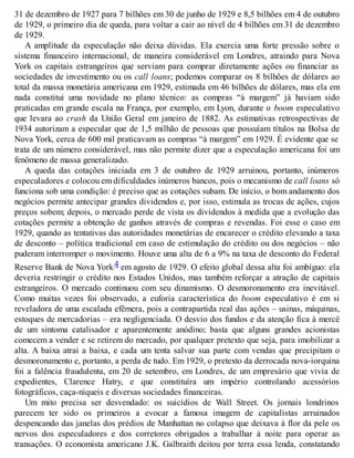 31 de dezembro de 1927 para 7 bilhões em 30 de junho de 1929 e 8,5 bilhões em 4 de outubro
de 1929, o primeiro dia de queda, para voltar a cair ao nível de 4 bilhões em 31 de dezembro
de 1929.
A amplitude da especulação não deixa dúvidas. Ela exercia uma forte pressão sobre o
sistema financeiro internacional, de maneira considerável em Londres, atraindo para Nova
York os capitais estrangeiros que serviam para comprar diretamente ações ou financiar as
sociedades de investimento ou os call loans; podemos comparar os 8 bilhões de dólares ao
total da massa monetária americana em 1929, estimada em 46 bilhões de dólares, mas ela em
nada constitui uma novidade no plano técnico: as compras “à margem” já haviam sido
praticadas em grande escala na França, por exemplo, em Lyon, durante o boom especulativo
que levara ao crash da União Geral em janeiro de 1882. As estimativas retrospectivas de
1934 autorizam a especular que de 1,5 milhão de pessoas que possuíam títulos na Bolsa de
Nova York, cerca de 600 mil praticavam as compras “à margem” em 1929. É evidente que se
trata de um número considerável, mas não permite dizer que a especulação americana foi um
fenômeno de massa generalizado.
A queda das cotações iniciada em 3 de outubro de 1929 arruinou, portanto, inúmeros
especuladores e colocou em dificuldades inúmeros bancos, pois o mecanismo de call loans só
funciona sob uma condição: é preciso que as cotações subam. De início, o bom andamento dos
negócios permite antecipar grandes dividendos e, por isso, estimula as trocas de ações, cujos
preços sobem; depois, o mercado perde de vista os dividendos à medida que a evolução das
cotações permite a obtenção de ganhos através de compras e revendas. Foi esse o caso em
1929, quando as tentativas das autoridades monetárias de encarecer o crédito elevando a taxa
de desconto – política tradicional em caso de estimulação do crédito ou dos negócios – não
puderam interromper o movimento. Houve uma alta de 6 a 9% na taxa de desconto do Federal
Reserve Bank de Nova York4 em agosto de 1929. O efeito global dessa alta foi ambíguo: ela
deveria restringir o crédito nos Estados Unidos, mas também reforçar a atração de capitais
estrangeiros. O mercado continuou com seu dinamismo. O desmoronamento era inevitável.
Como muitas vezes foi observado, a euforia característica do boom especulativo é em si
reveladora de uma escalada efêmera, pois a contrapartida real das ações – usinas, máquinas,
estoques de mercadorias – era negligenciada. O desvio dos fundos e da atenção fica à mercê
de um sintoma catalisador e aparentemente anódino; basta que alguns grandes acionistas
comecem a vender e se retirem do mercado, por qualquer pretexto que seja, para imobilizar a
alta. A baixa atrai a baixa, e cada um tenta salvar sua parte com vendas que precipitam o
desmoronamento e, portanto, a perda de tudo. Em 1929, o pretexto da derrocada nova-iorquina
foi a falência fraudulenta, em 20 de setembro, em Londres, de um empresário que vivia de
expedientes, Clarence Hatry, e que constituíra um império controlando acessórios
fotográficos, caça-níqueis e diversas sociedades financeiras.
Um mito precisa ser desvendado: os suicídios de Wall Street. Os jornais londrinos
parecem ter sido os primeiros a evocar a famosa imagem de capitalistas arruinados
despencando das janelas dos prédios de Manhattan no colapso que deixava à flor da pele os
nervos dos especuladores e dos corretores obrigados a trabalhar à noite para operar as
transações. O economista americano J.K. Galbraith deitou por terra essa lenda, constatando
 