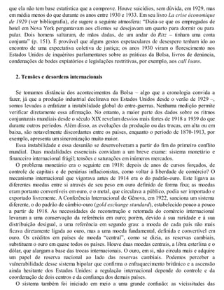 que ela não tem base estatística que a comprove. Houve suicídios, sem dúvida, em 1929, mas
em média menos do que durante os anos entre 1930 e 1933. Em seu livro La crise économique
de 1929 (ver bibliografia), ele sugere a seguinte atmosfera: “Dizia-se que os empregados de
hotel em Nova York perguntavam aos clientes se desejavam um quarto para dormir ou para
pular. Dois homens saltaram, de mãos dadas, de um andar do Ritz – tinham uma conta
conjunta” (p. 151). É provável que alguns gestos espetaculares de desespero tenham ido ao
encontro de uma expectativa coletiva de justiça; os anos 1930 viram o florescimento nos
Estados Unidos de inquéritos parlamentares sobre as práticas da Bolsa, livros de denúncia,
condenações de bodes expiatórios e legislações restritivas, por exemplo, aos call loans.
2. Tensões e desordens internacionais
Se tomamos distância dos acontecimentos da Bolsa – algo que a cronologia convida a
fazer, já que a produção industrial declinava nos Estados Unidos desde o verão de 1929 –,
somos levados a enfatizar a instabilidade global do entre-guerras. Nenhuma medição permite
verificar diretamente essa afirmação. No entanto, a maior parte dos dados sobre os ritmos
conjunturais mundiais desde o século XIX revelam desvios mais fortes de 1918 a 1939 do que
durante outros períodos. Além disso, as evoluções da produção ou das trocas, em alta ou em
baixa, são notavelmente discordantes entre os países, enquanto o período de 1870-1913, por
exemplo, apresenta um sincronização muito maior.
Essa instabilidade e essa desunião se desenvolveram a partir do fim do primeiro conflito
mundial. Duas modalidades essenciais convidam a um breve exame: sistema monetário e
financeiro internacional frágil; tensões e saturações em inúmeros mercados.
O problema monetário era o seguinte em 1918: depois de anos de cursos forçados, de
controle de capitais e de penúrias inflacionistas, como voltar à liberdade de comércio? O
mecanismo internacional que vigorava antes de 1914 era o do padrão-ouro. Este ligava as
diferentes moedas entre si através de seu peso em ouro definido de forma fixa; as moedas
eram portanto convertíveis em ouro, e o metal, que circulava a público, podia ser importado e
exportado livremente. A Conferência Internacional de Gênova, em 1922, sanciona um sistema
diferente, o do padrão de câmbio-ouro (gold exchange standard), estabelecido pouco a pouco
a partir de 1918. As necessidades de reconstrução e retomada do comércio internacional
levaram a uma conservação da referência em ouro; porém, devido à sua raridade e à sua
distribuição desigual, a uma referência em segundo grau: a moeda de cada país não mais
ficava diretamente ligada ao ouro, mas a uma moeda fundamental, definida e convertível em
ouro. Os créditos em países de moeda “central”, como se dizia, as reservas cambiais,
substituem o ouro em quase todos os países. Houve duas moedas centrais, a libra esterlina e o
dólar, que alargam a base das trocas internacionais. O ouro, em si, não circula mais e adquire
um papel de reserva nacional ao lado das reservas cambiais. Podemos perceber a
vulnerabilidade desse sistema bipolar que confirma o enfraquecimento britânico e a ascensão
ainda hesitante dos Estados Unidos: a regulação internacional depende do controle e da
coordenação de dois centros e da confiança dos demais países.
O sistema também foi iniciado em meio a uma grande confusão: as vicissitudes das
 