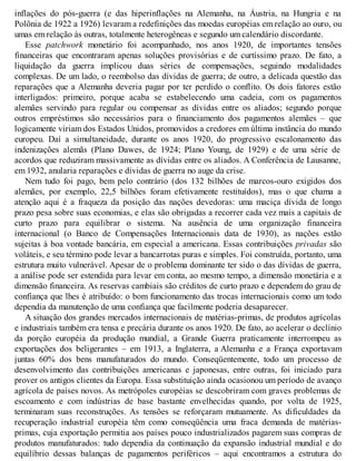inflações do pós-guerra (e das hiperinflações na Alemanha, na Áustria, na Hungria e na
Polônia de 1922 a 1926) levaram a redefinições das moedas européias em relação ao ouro, ou
umas em relação às outras, totalmente heterogêneas e segundo um calendário discordante.
Esse patchwork monetário foi acompanhado, nos anos 1920, de importantes tensões
financeiras que encontraram apenas soluções provisórias e de curtíssimo prazo. De fato, a
liquidação da guerra implicou duas séries de compensações, seguindo modalidades
complexas. De um lado, o reembolso das dívidas de guerra; de outro, a delicada questão das
reparações que a Alemanha deveria pagar por ter perdido o conflito. Os dois fatores estão
interligados: primeiro, porque acaba se estabelecendo uma cadeia, com os pagamentos
alemães servindo para regular ou compensar as dívidas entre os aliados; segundo porque
outros empréstimos são necessários para o financiamento dos pagamentos alemães – que
logicamente viriam dos Estados Unidos, promovidos a credores em última instância do mundo
europeu. Daí a simultaneidade, durante os anos 1920, do progressivo escalonamento das
indenizações alemãs (Plano Dawes, de 1924; Plano Young, de 1929) e de uma série de
acordos que reduziram massivamente as dívidas entre os aliados. A Conferência de Lausanne,
em 1932, anularia reparações e dívidas de guerra no auge da crise.
Nem tudo foi pago, bem pelo contrário (dos 132 bilhões de marcos-ouro exigidos dos
alemães, por exemplo, 22,5 bilhões foram efetivamente restituídos), mas o que chama a
atenção aqui é a fraqueza da posição das nações devedoras: uma maciça dívida de longo
prazo pesa sobre suas economias, e elas são obrigadas a recorrer cada vez mais a capitais de
curto prazo para equilibrar o sistema. Na ausência de uma organização financeira
internacional (o Banco de Compensações Internacionais data de 1930), as nações estão
sujeitas à boa vontade bancária, em especial a americana. Essas contribuições privadas são
voláteis, e seu término pode levar a bancarrotas puras e simples. Foi construída, portanto, uma
estrutura muito vulnerável. Apesar de o problema dominante ter sido o das dívidas de guerra,
a análise pode ser estendida para levar em conta, ao mesmo tempo, a dimensão monetária e a
dimensão financeira. As reservas cambiais são créditos de curto prazo e dependem do grau de
confiança que lhes é atribuído: o bom funcionamento das trocas internacionais como um todo
dependia da manutenção de uma confiança que facilmente poderia desaparecer.
A situação dos grandes mercados internacionais de matérias-primas, de produtos agrícolas
e industriais também era tensa e precária durante os anos 1920. De fato, ao acelerar o declínio
da porção européia da produção mundial, a Grande Guerra praticamente interrompeu as
exportações dos beligerantes – em 1913, a Inglaterra, a Alemanha e a França exportavam
juntas 60% dos bens manufaturados do mundo. Conseqüentemente, todo um processo de
desenvolvimento das contribuições americanas e japonesas, entre outras, foi iniciado para
prover os antigos clientes da Europa. Essa substituição ainda ocasionou um período de avanço
agrícola de países novos. As metrópoles européias se descobriram com graves problemas de
escoamento e com indústrias de base bastante envelhecidas quando, por volta de 1925,
terminaram suas reconstruções. As tensões se reforçaram mutuamente. As dificuldades da
recuperação industrial européia têm como conseqüência uma fraca demanda de matérias-
primas, cuja exportação permitia aos países pouco industrializados pagarem suas compras de
produtos manufaturados: tudo dependia da continuação da expansão industrial mundial e do
equilíbrio dessas balanças de pagamentos periféricos – aqui encontramos a estrutura do
 